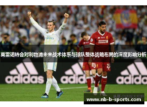 莫雷诺转会对利物浦未来战术体系与球队整体战略布局的深度影响分析 莫雷诺转会对利物浦未来战术体系与球队整体战略布局的深度影响分析