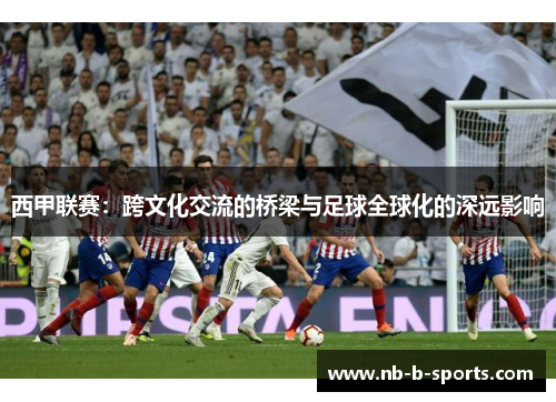 西甲联赛:跨文化交流的桥梁与足球全球化的深远影响 西甲联赛:跨文化交流的桥梁与足球全球化的深远影响