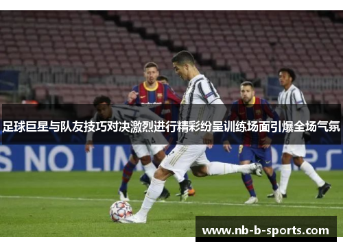 足球巨星与队友技巧对决激烈进行精彩纷呈训练场面引爆全场气氛 足球巨星与队友技巧对决激烈进行精彩纷呈训练场面引爆全场气氛