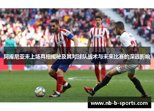 阿库尼亚未上场真相揭秘及其对球队战术与未来比赛的深远影响