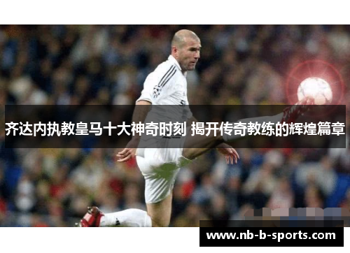 齐达内执教皇马十大神奇时刻 揭开传奇教练的辉煌篇章