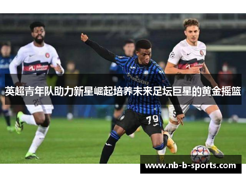 英超青年队助力新星崛起培养未来足坛巨星的黄金摇篮