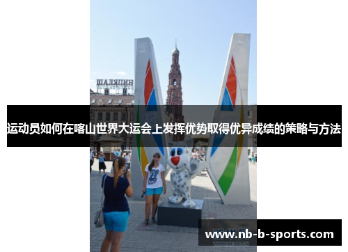 运动员如何在喀山世界大运会上发挥优势取得优异成绩的策略与方法 运动员如何在喀山世界大运会上发挥优势取得优异成绩的策略与方法