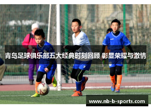 青岛足球俱乐部五大经典时刻回顾 彰显荣耀与激情 青岛足球俱乐部五大经典时刻回顾 彰显荣耀与激情