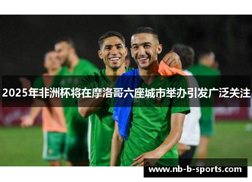 2025年非洲杯将在摩洛哥六座城市举办引发广泛关注