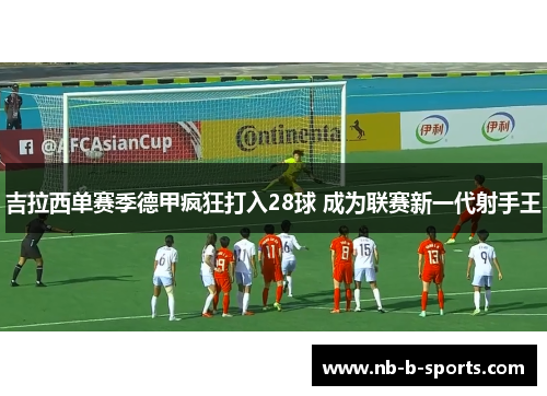 吉拉西单赛季德甲疯狂打入28球 成为联赛新一代射手王 吉拉西单赛季德甲疯狂打入28球 成为联赛新一代射手王