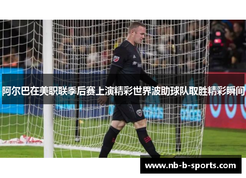 阿尔巴在美职联季后赛上演精彩世界波助球队取胜精彩瞬间