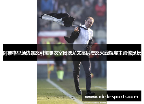 阿莱格里场边暴怒引爆更衣室风波尤文高层震怒火线解雇主帅惊足坛