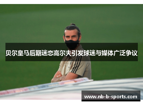贝尔皇马后期迷恋高尔夫引发球迷与媒体广泛争议 贝尔皇马后期迷恋高尔夫引发球迷与媒体广泛争议
